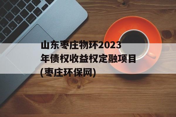 山东枣庄物环2023年债权收益权定融项目(枣庄环保网)