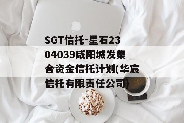 SGT信托-星石2304039咸阳城发集合资金信托计划(华宸信托有限责任公司)